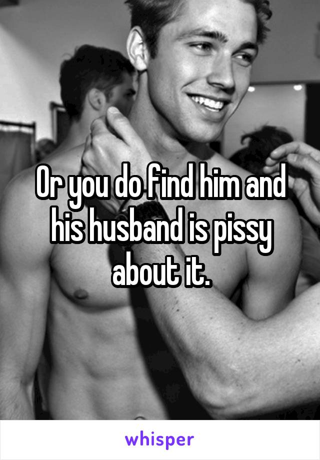 Or you do find him and his husband is pissy about it.
