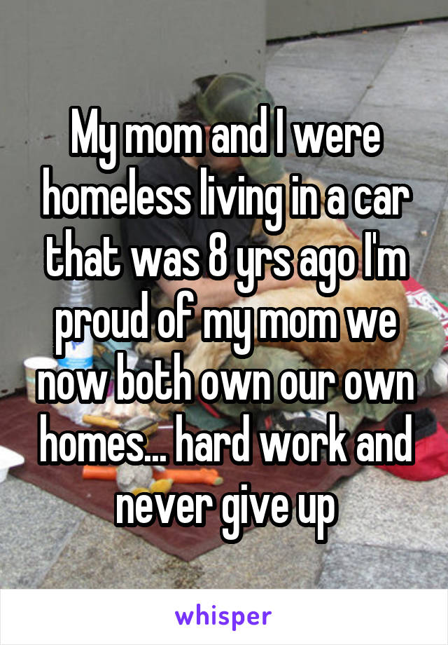 My mom and I were homeless living in a car that was 8 yrs ago I'm proud of my mom we now both own our own homes... hard work and never give up