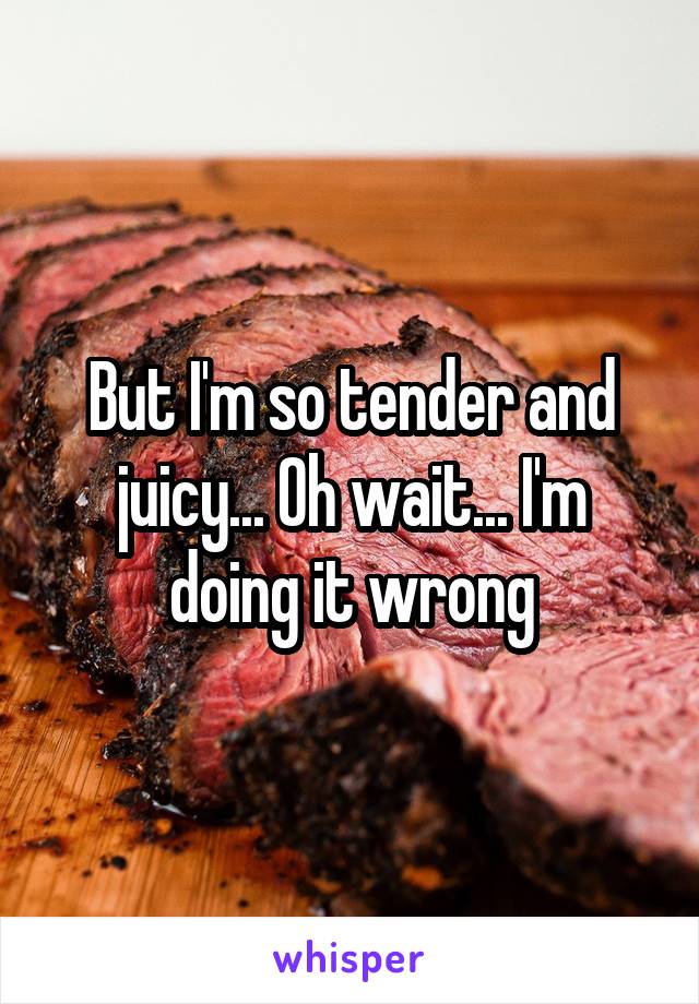 But I'm so tender and juicy... Oh wait... I'm doing it wrong