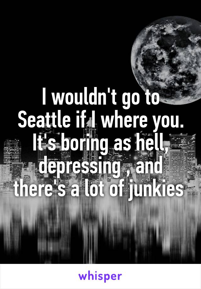 I wouldn't go to Seattle if I where you. It's boring as hell, depressing , and there's a lot of junkies 