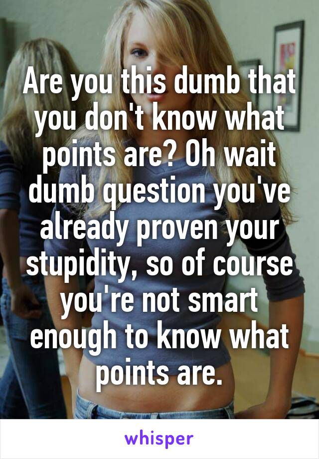 Are you this dumb that you don't know what points are? Oh wait dumb question you've already proven your stupidity, so of course you're not smart enough to know what points are.