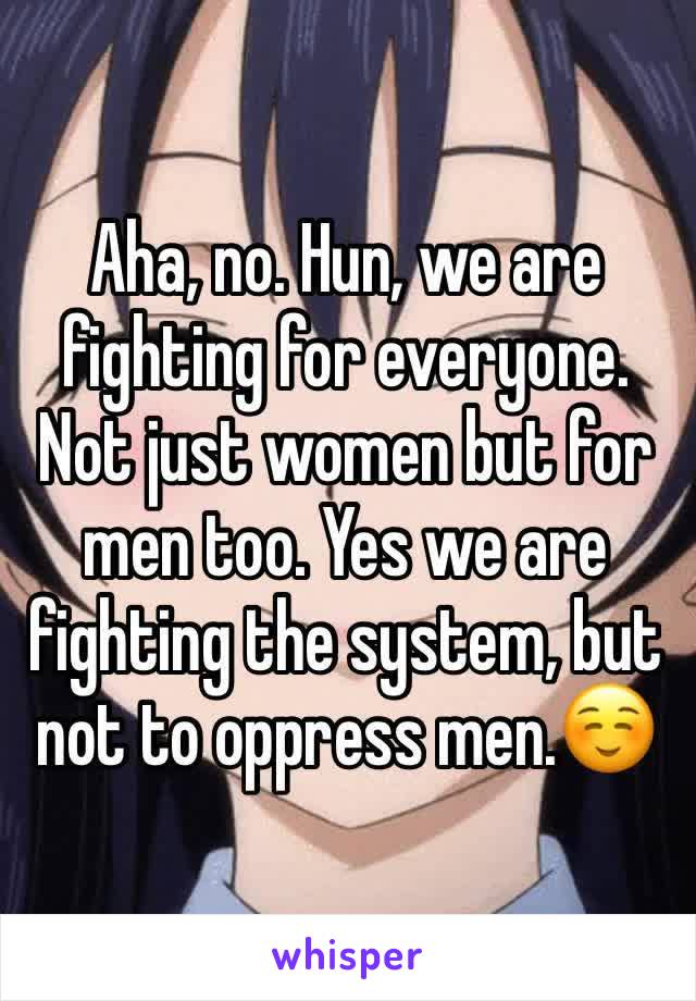 Aha, no. Hun, we are fighting for everyone. Not just women but for men too. Yes we are fighting the system, but not to oppress men.☺️