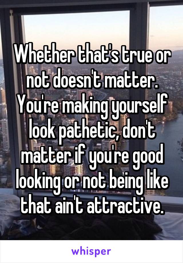 Whether that's true or not doesn't matter. You're making yourself look pathetic, don't matter if you're good looking or not being like that ain't attractive.