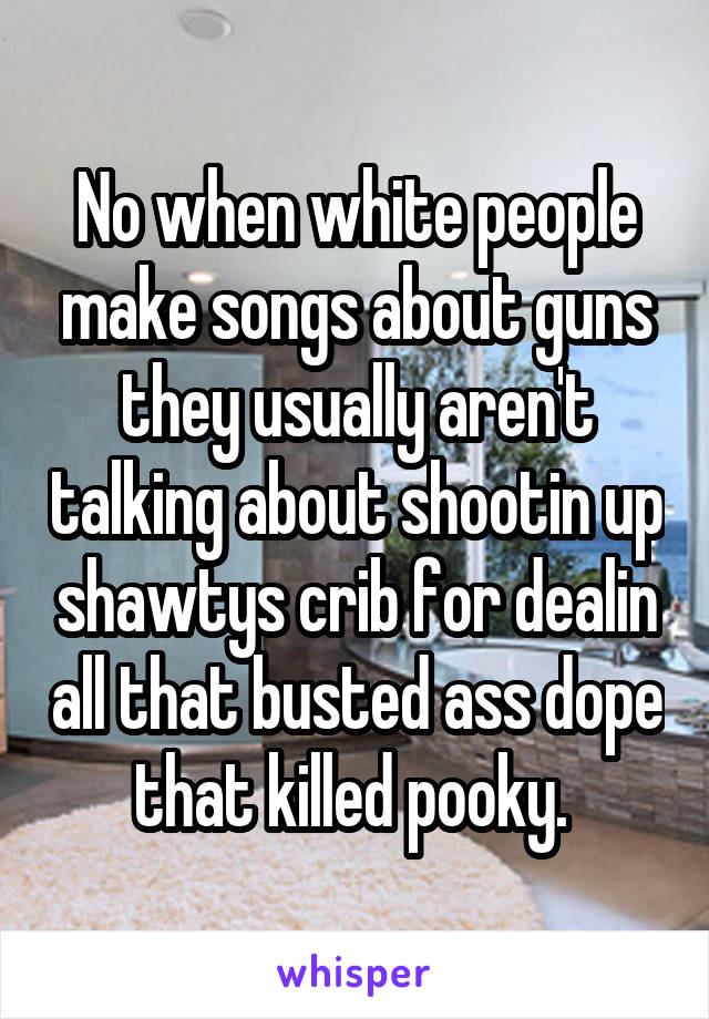 No when white people make songs about guns they usually aren't talking about shootin up shawtys crib for dealin all that busted ass dope that killed pooky. 