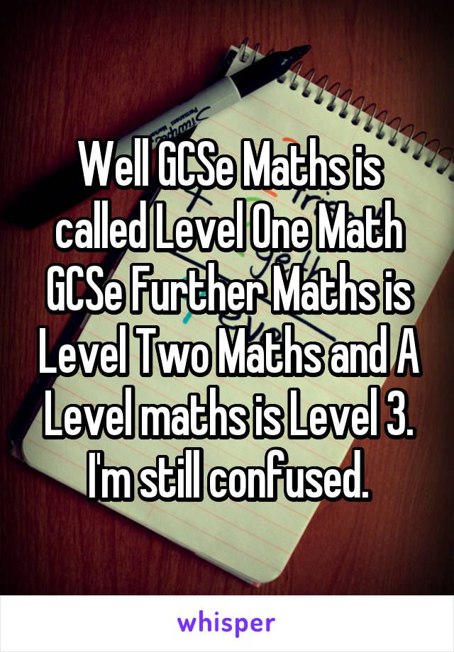 Well GCSe Maths is called Level One Math
GCSe Further Maths is Level Two Maths and A Level maths is Level 3.
I'm still confused.