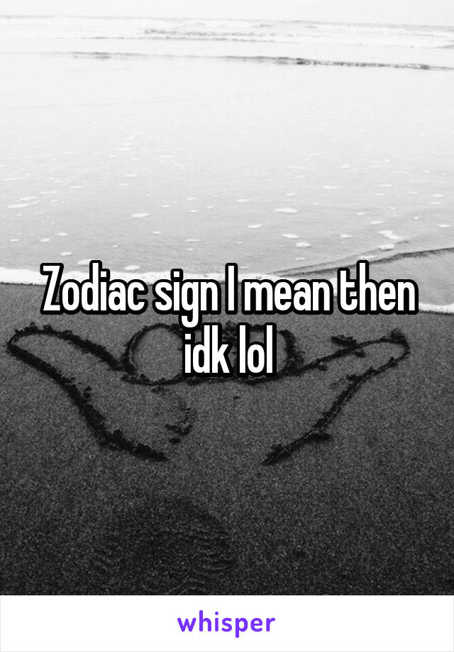 Zodiac sign I mean then idk lol