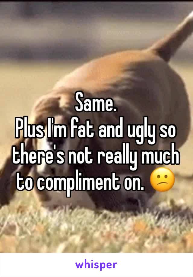 Same.
Plus I'm fat and ugly so there's not really much to compliment on. 😕