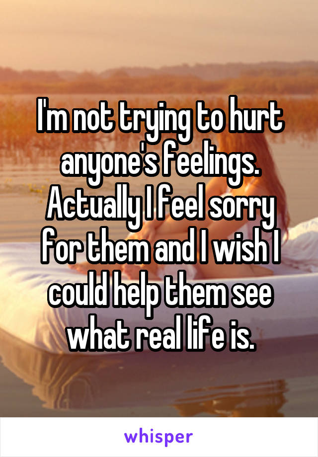 I'm not trying to hurt anyone's feelings.
Actually I feel sorry for them and I wish I could help them see what real life is.