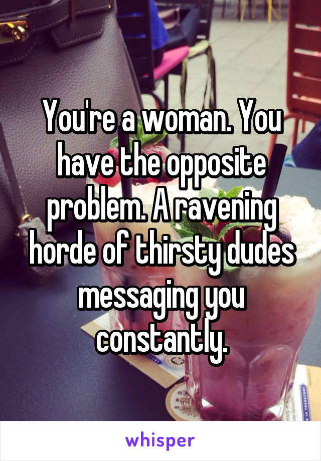 You're a woman. You have the opposite problem. A ravening horde of thirsty dudes messaging you constantly.