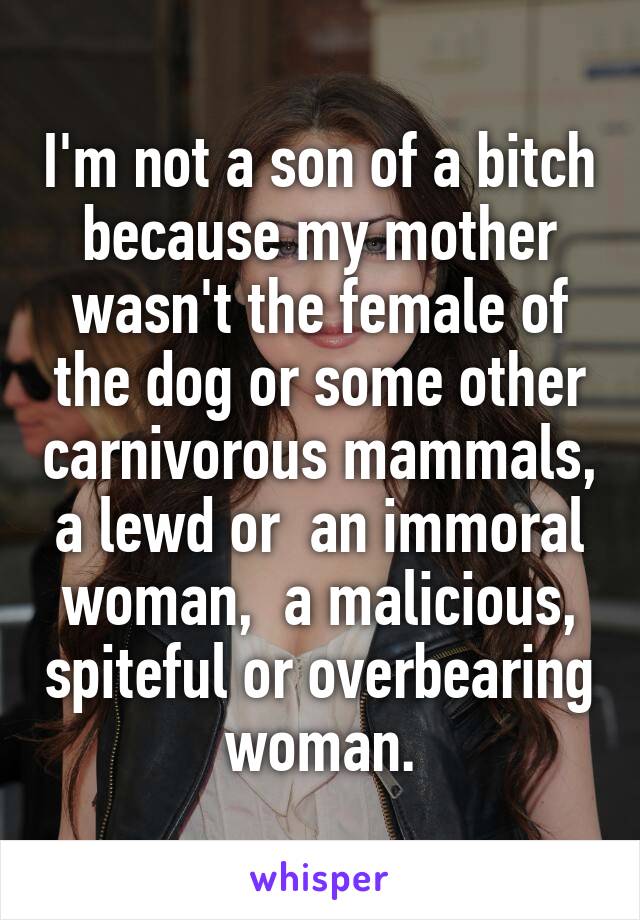 I'm not a son of a bitch because my mother wasn't the female of the dog or some other carnivorous mammals, a lewd or  an immoral woman,  a malicious, spiteful or overbearing woman.