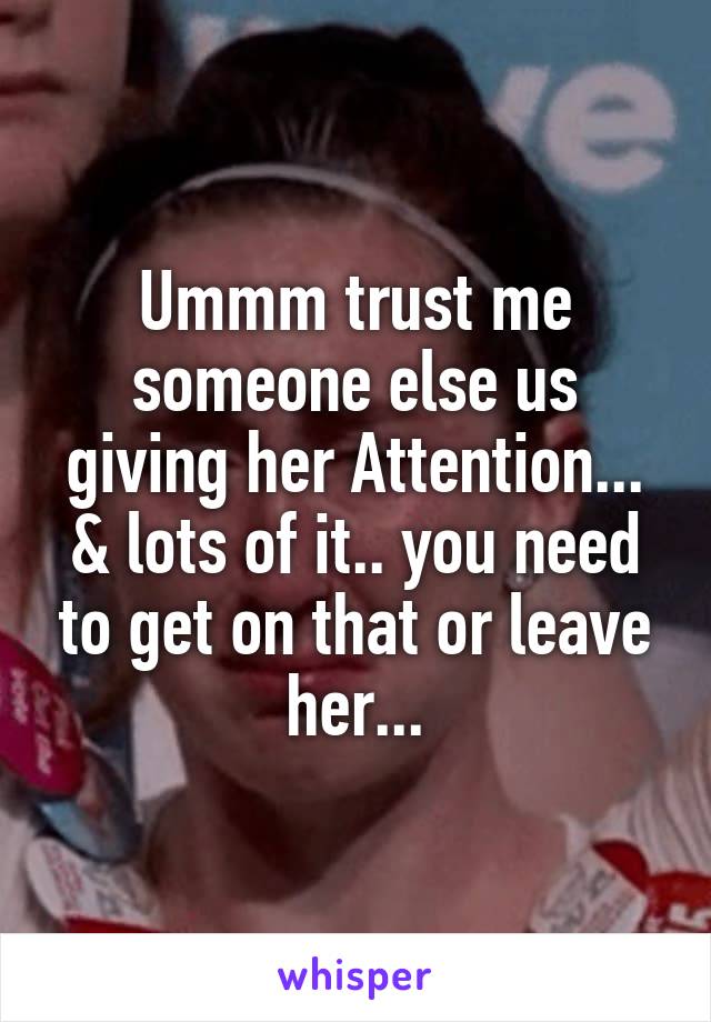 Ummm trust me someone else us giving her Attention... & lots of it.. you need to get on that or leave her...