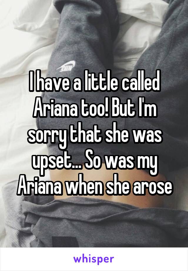 I have a little called Ariana too! But I'm sorry that she was upset... So was my Ariana when she arose