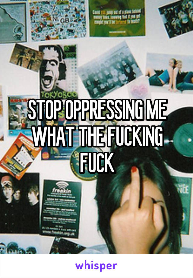 STOP OPPRESSING ME WHAT THE FUCKING FUCK