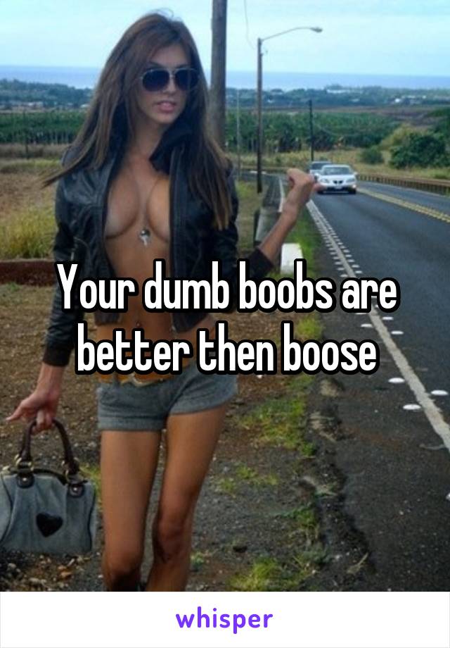 Your dumb boobs are better then boose