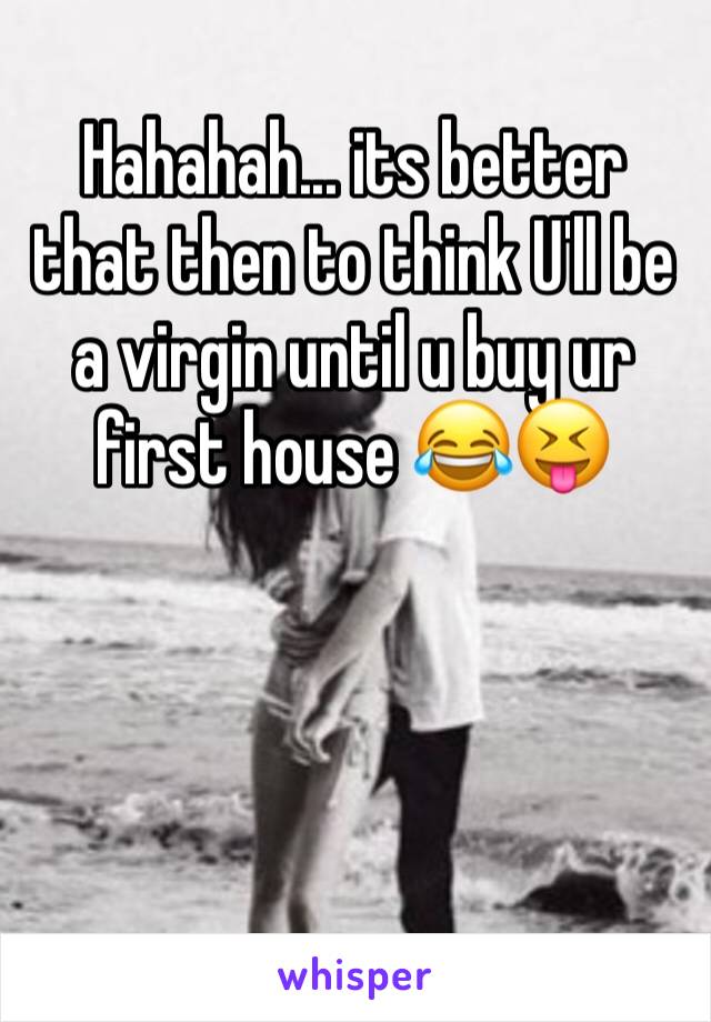 Hahahah... its better that then to think U'll be a virgin until u buy ur first house 😂😝