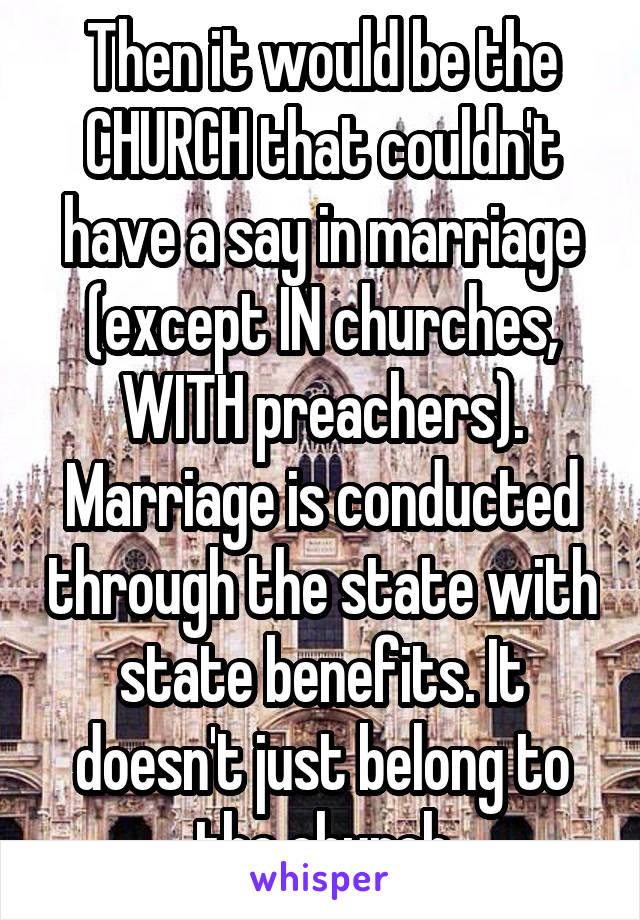 Then it would be the CHURCH that couldn't have a say in marriage (except IN churches, WITH preachers). Marriage is conducted through the state with state benefits. It doesn't just belong to the church