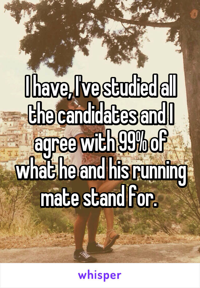 I have, I've studied all the candidates and I agree with 99% of what he and his running mate stand for. 