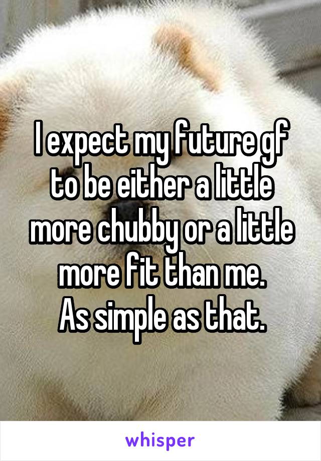 I expect my future gf to be either a little more chubby or a little more fit than me.
As simple as that.