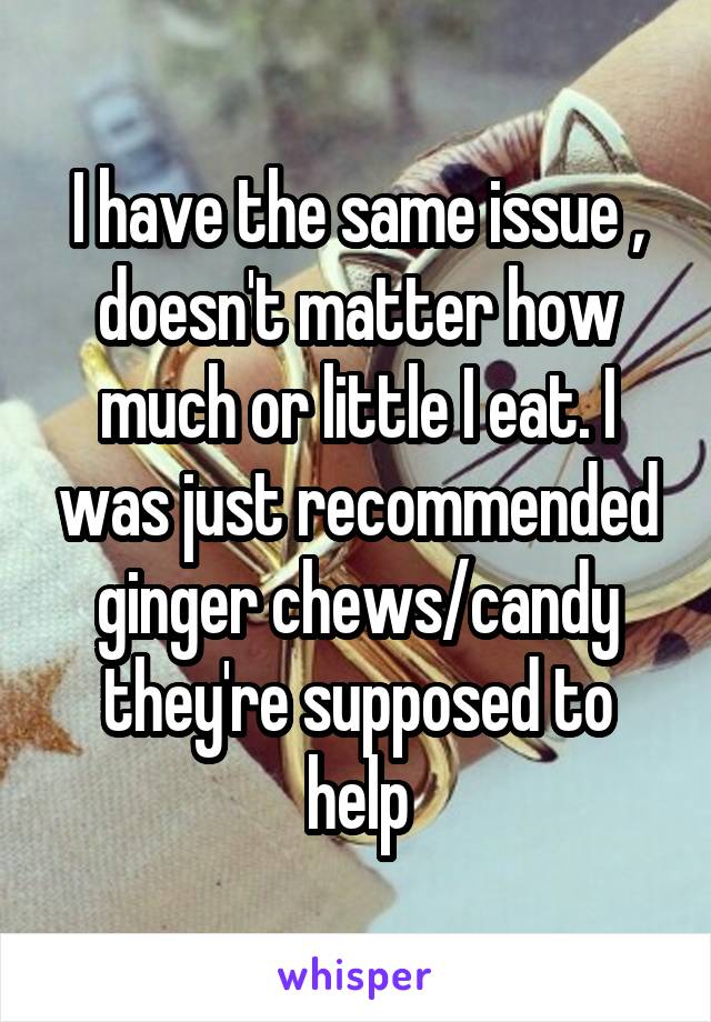 I have the same issue , doesn't matter how much or little I eat. I was just recommended ginger chews/candy they're supposed to help