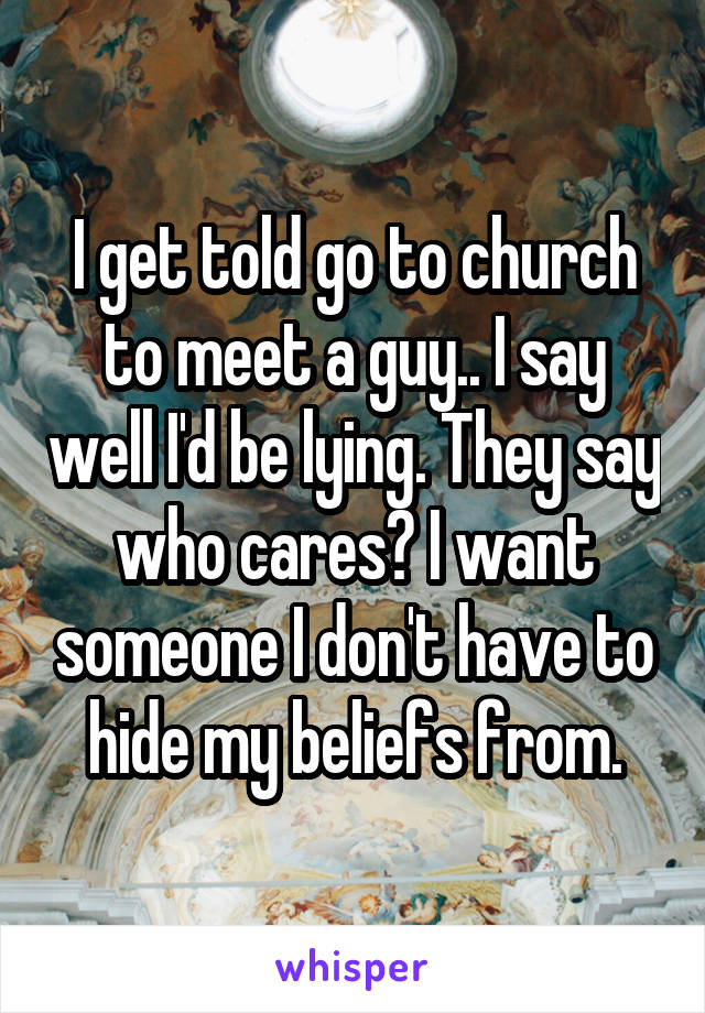 I get told go to church to meet a guy.. I say well I'd be lying. They say who cares? I want someone I don't have to hide my beliefs from.
