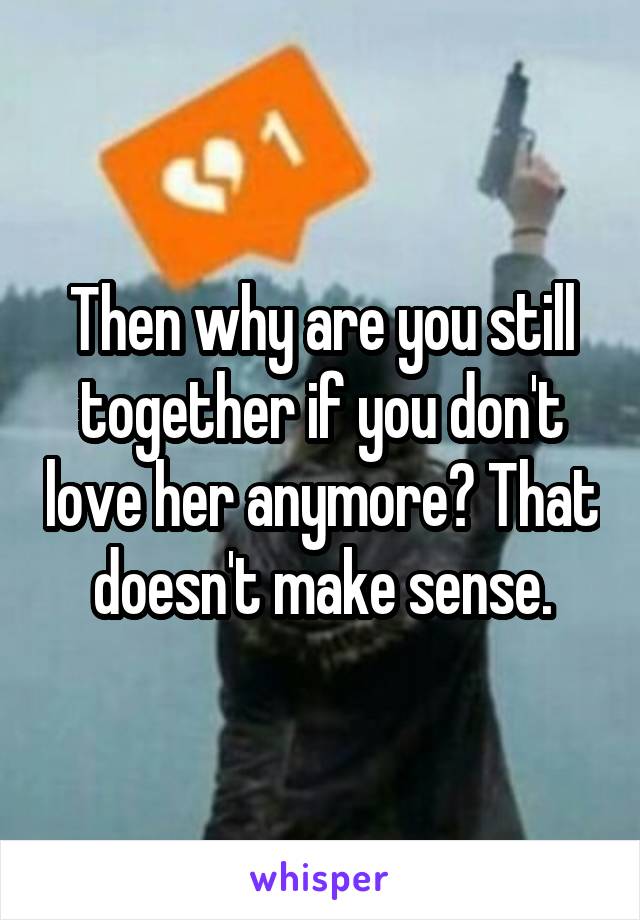 Then why are you still together if you don't love her anymore? That doesn't make sense.