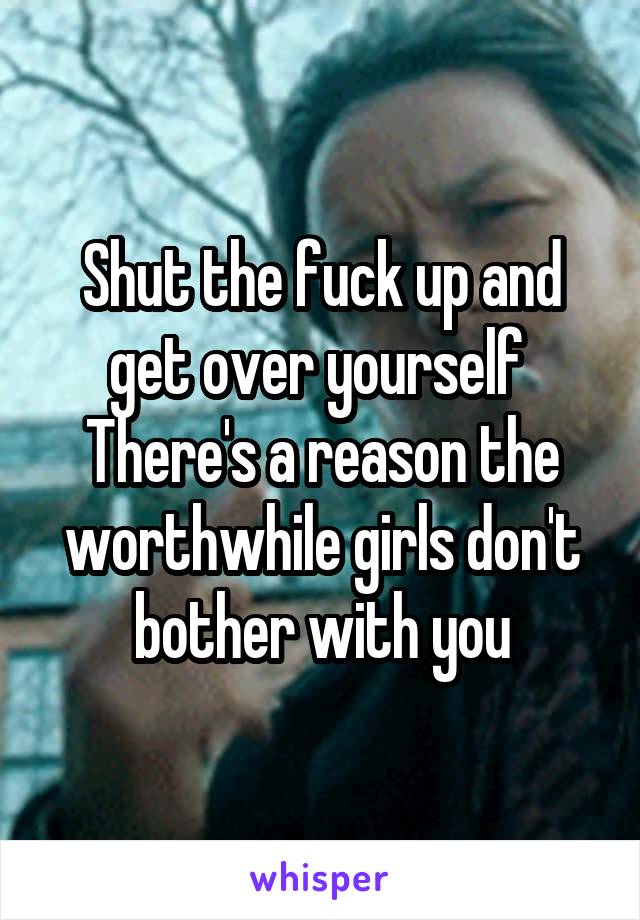 Shut the fuck up and get over yourself 
There's a reason the worthwhile girls don't bother with you