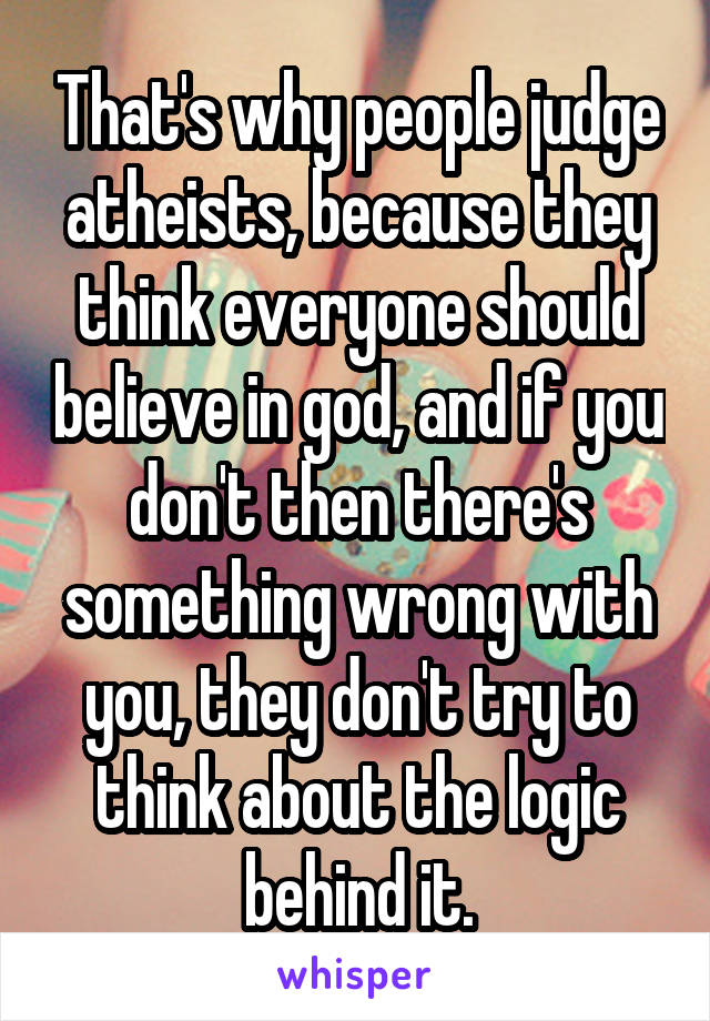 That's why people judge atheists, because they think everyone should believe in god, and if you don't then there's something wrong with you, they don't try to think about the logic behind it.