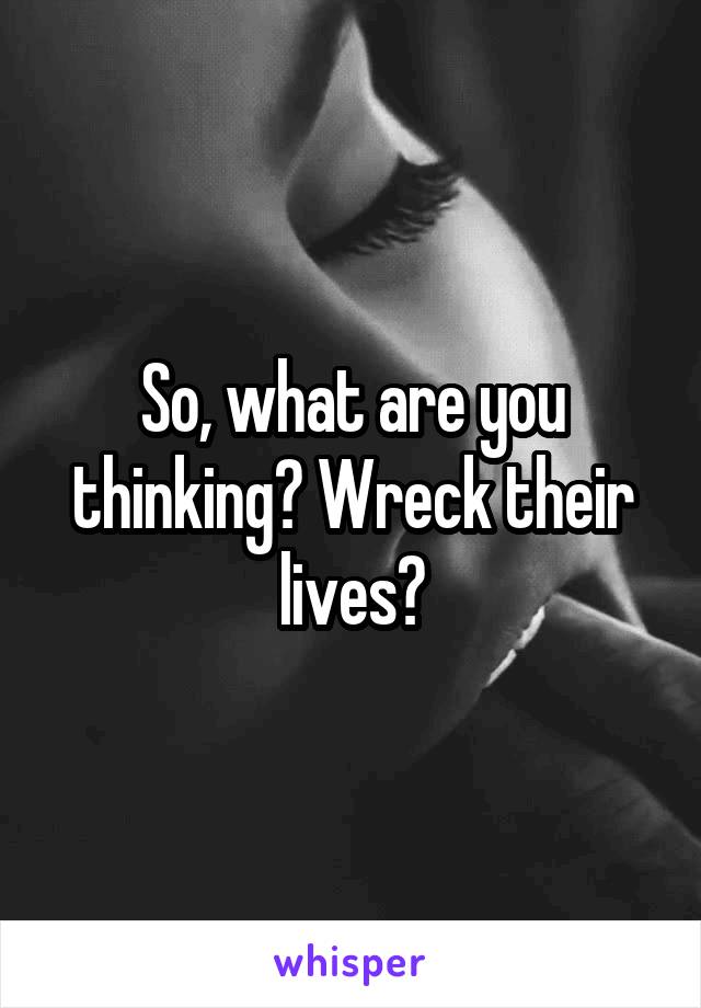 So, what are you thinking? Wreck their lives?