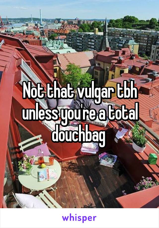 Not that vulgar tbh unless you're a total douchbag 