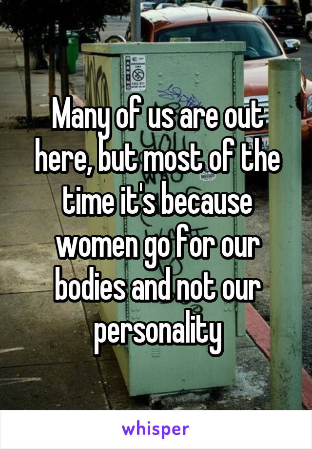 Many of us are out here, but most of the time it's because women go for our bodies and not our personality