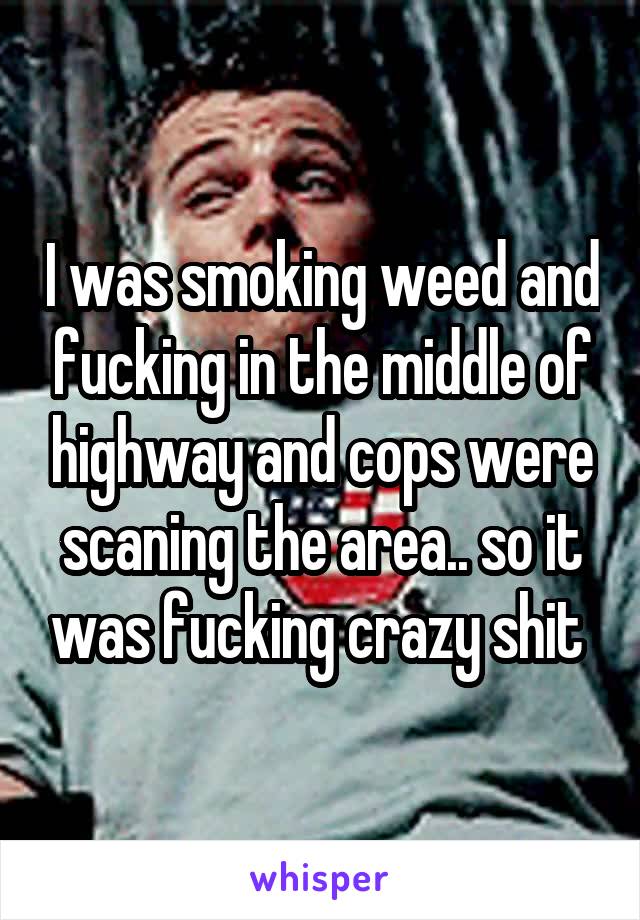 I was smoking weed and fucking in the middle of highway and cops were scaning the area.. so it was fucking crazy shit 