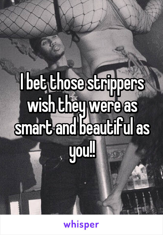 I bet those strippers wish they were as smart and beautiful as you!!