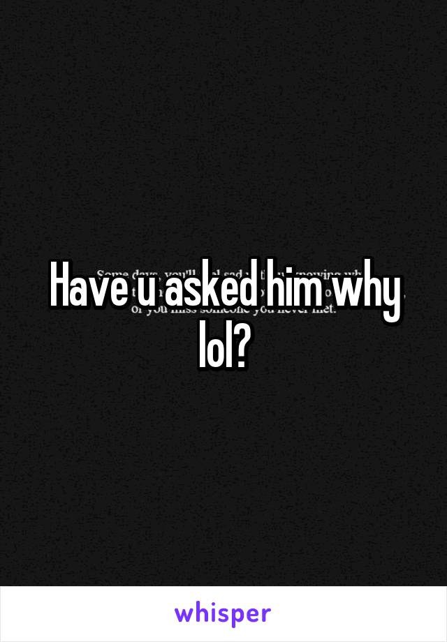 Have u asked him why lol?