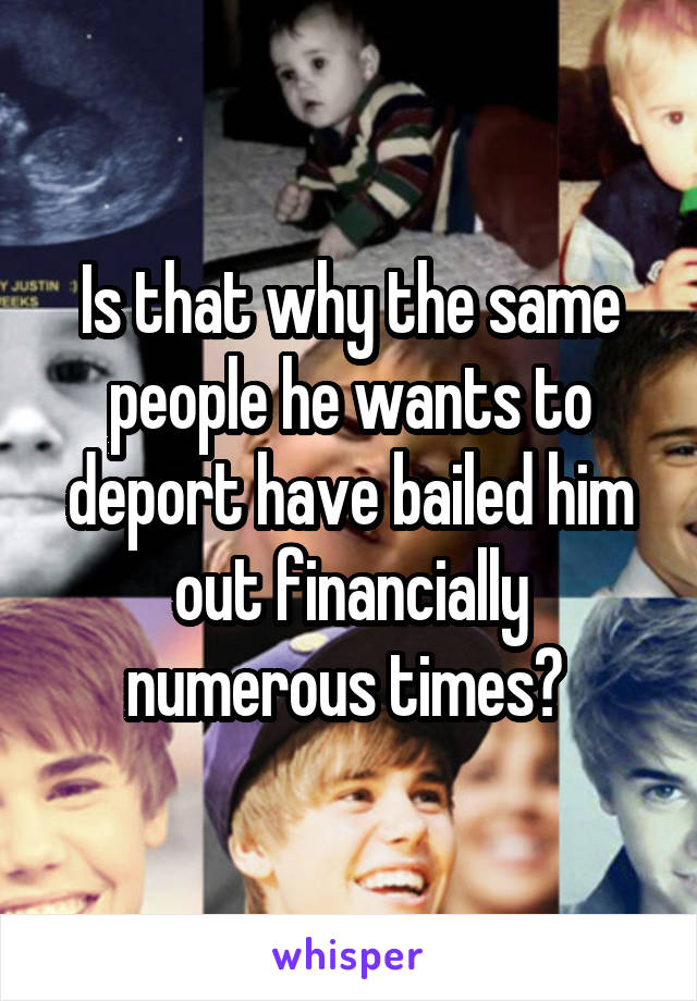 Is that why the same people he wants to deport have bailed him out financially numerous times? 