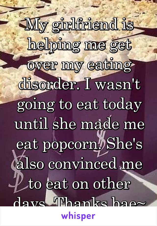 My girlfriend is helping me get over my eating disorder. I wasn't going to eat today until she made me eat popcorn. She's also convinced me to eat on other days. Thanks bae~