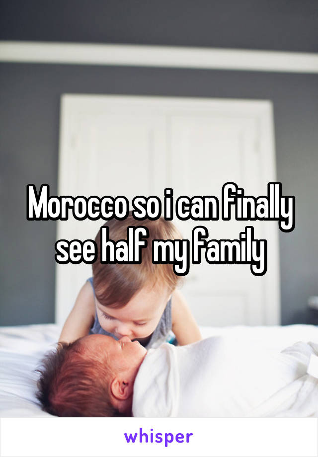 Morocco so i can finally see half my family
