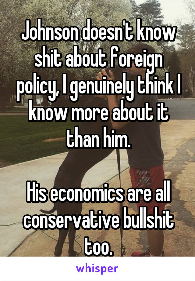 Johnson doesn't know shit about foreign policy, I genuinely think I know more about it than him.

His economics are all conservative bullshit too.