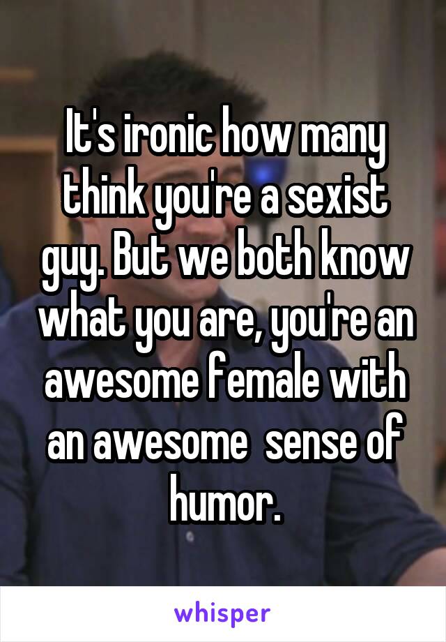 It's ironic how many think you're a sexist guy. But we both know what you are, you're an awesome female with an awesome  sense of humor.