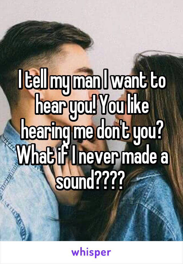 I tell my man I want to hear you! You like hearing me don't you? What if I never made a sound???? 