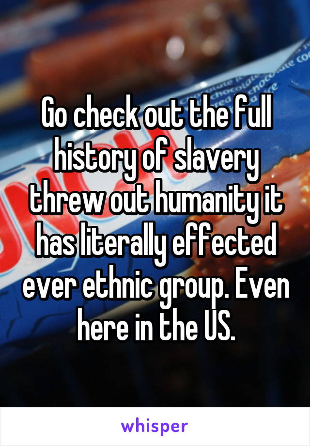 Go check out the full history of slavery threw out humanity it has literally effected ever ethnic group. Even here in the US.