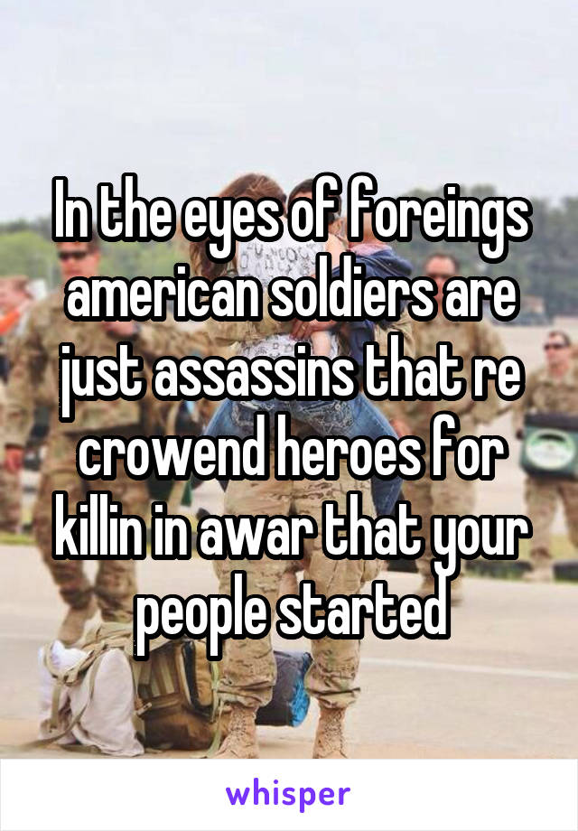 In the eyes of foreings american soldiers are just assassins that re crowend heroes for killin in awar that your people started
