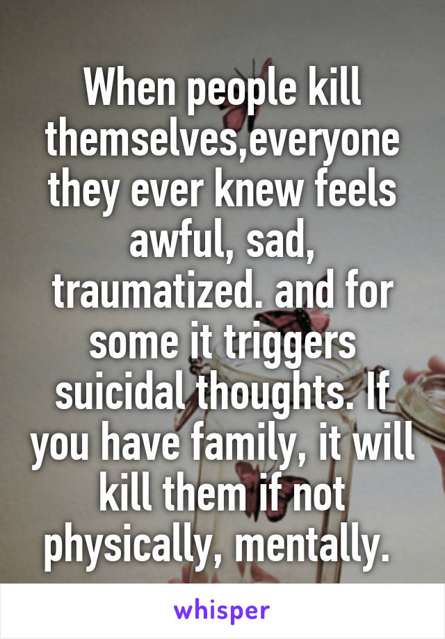 When people kill themselves,everyone they ever knew feels awful, sad, traumatized. and for some it triggers suicidal thoughts. If you have family, it will kill them if not physically, mentally. 
