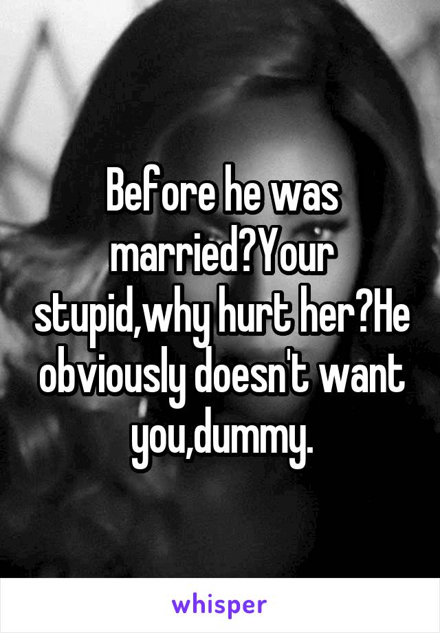 Before he was married?Your stupid,why hurt her?He obviously doesn't want you,dummy.