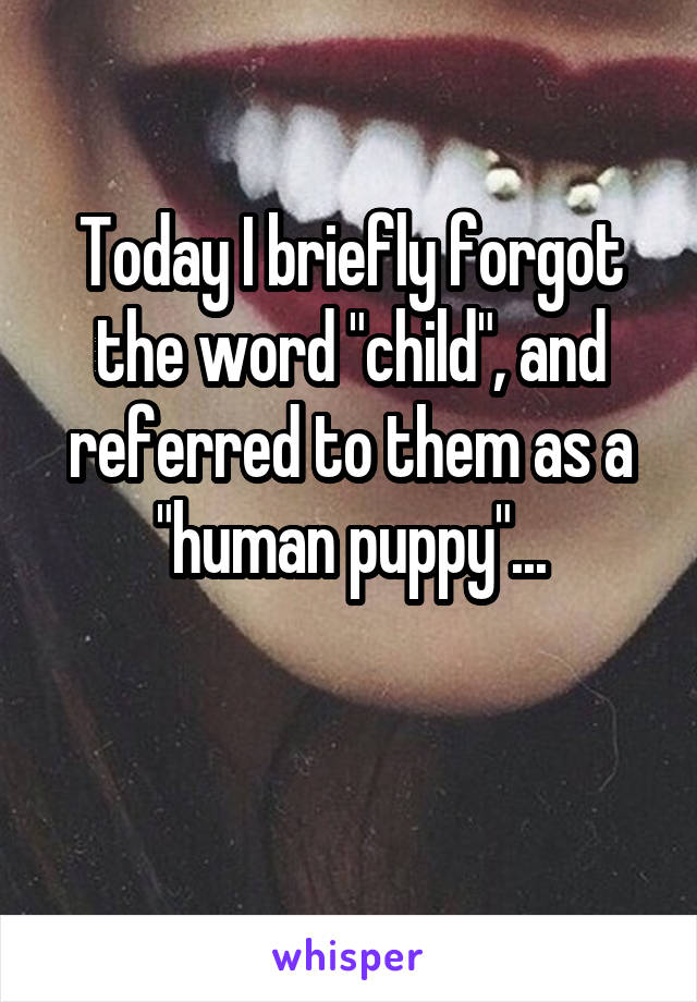 Today I briefly forgot the word "child", and referred to them as a "human puppy"...

