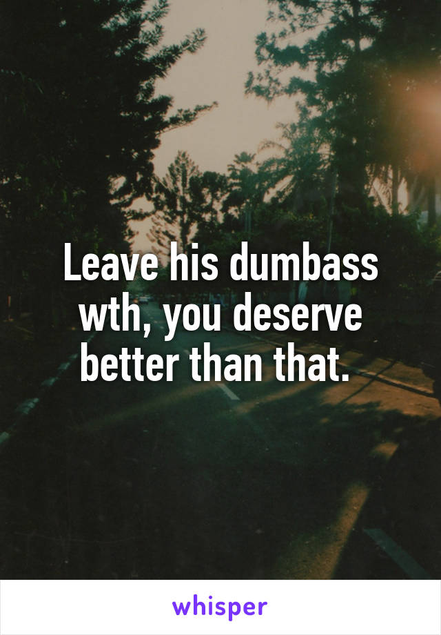Leave his dumbass wth, you deserve better than that. 