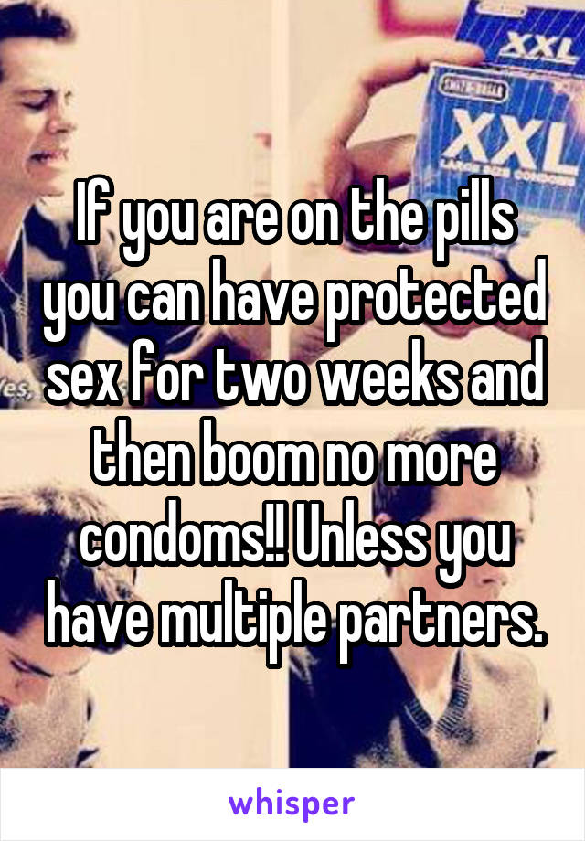 If you are on the pills you can have protected sex for two weeks and then boom no more condoms!! Unless you have multiple partners.