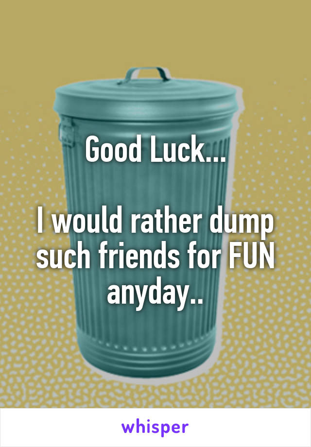 Good Luck...

I would rather dump such friends for FUN anyday..