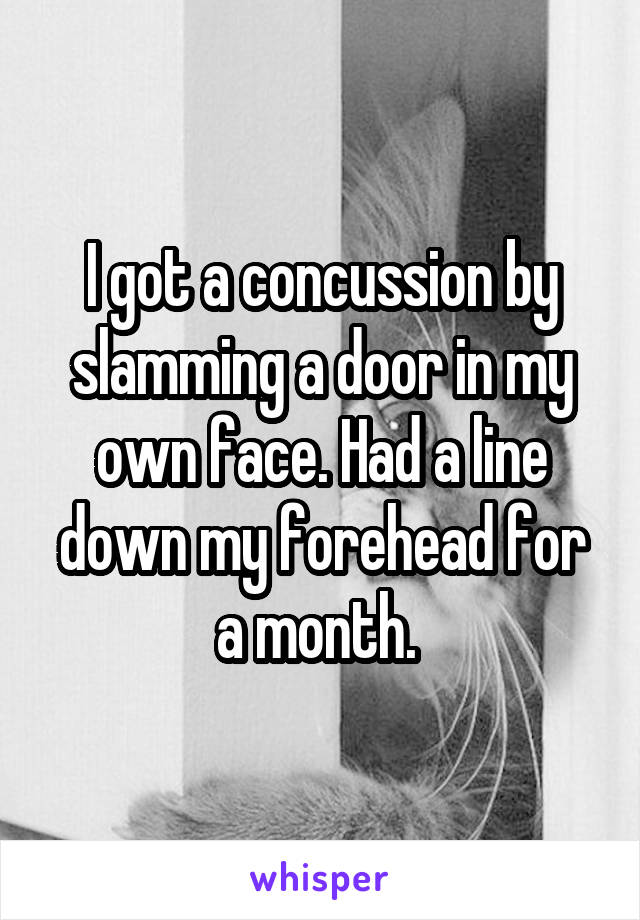 I got a concussion by slamming a door in my own face. Had a line down my forehead for a month. 