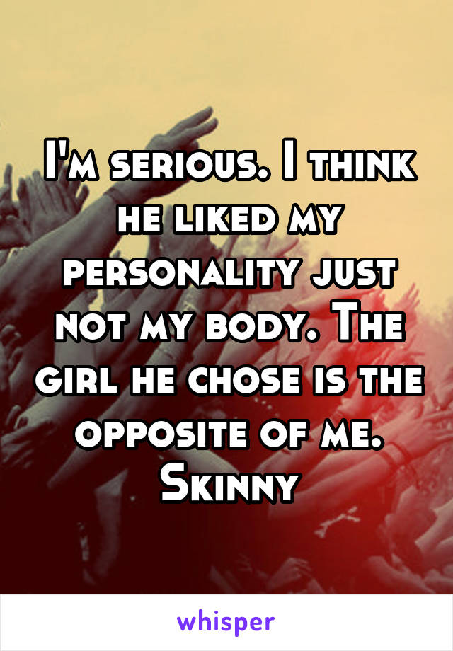 I'm serious. I think he liked my personality just not my body. The girl he chose is the opposite of me. Skinny