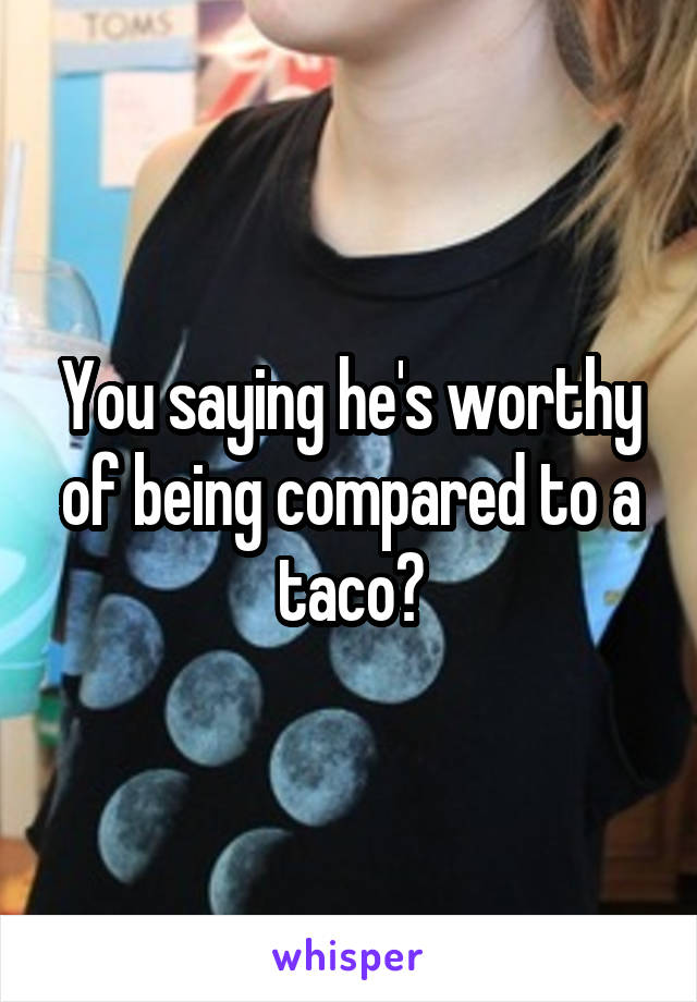 You saying he's worthy of being compared to a taco?